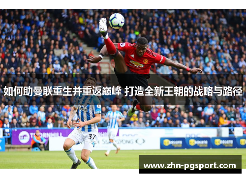 如何助曼联重生并重返巅峰 打造全新王朝的战略与路径